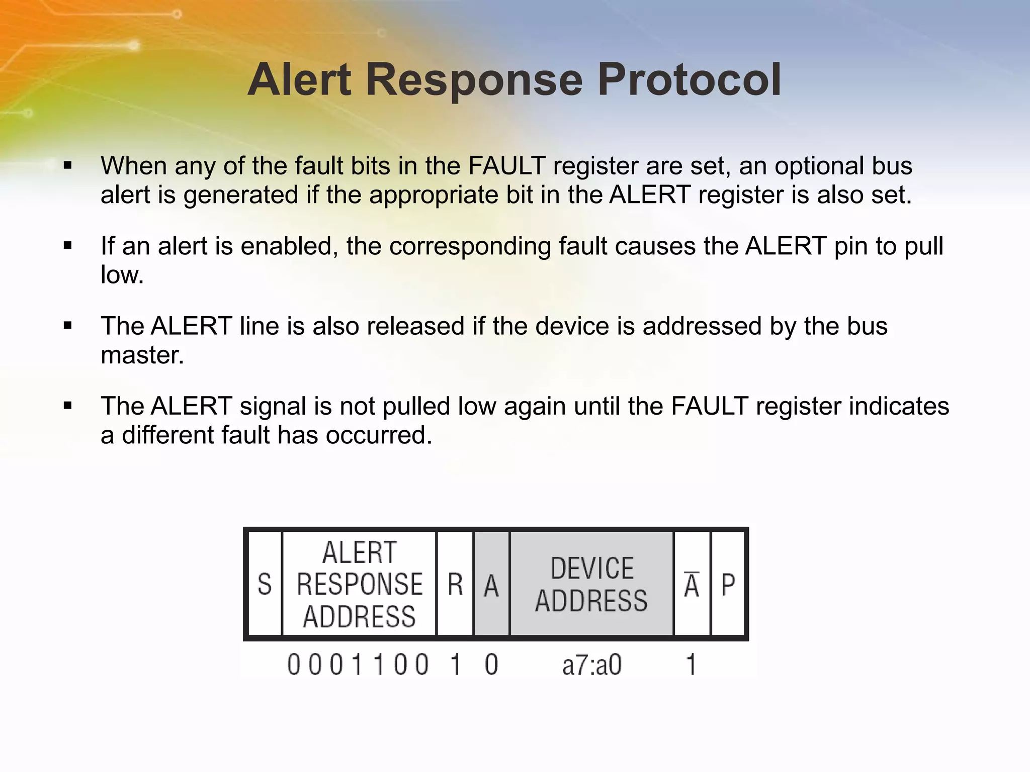 Alert Response Protocol When any of the fault bits in the FAULT register are set, an optional bus alert is generated if the appropriate bit in the ALERT register is also set.  If an alert is enabled, the corresponding fault causes the ALERT pin to pull low.  The ALERT line is also released if the device is addressed by the bus master.  The ALERT signal is not pulled low again until the FAULT register indicates a different fault has occurred. 
