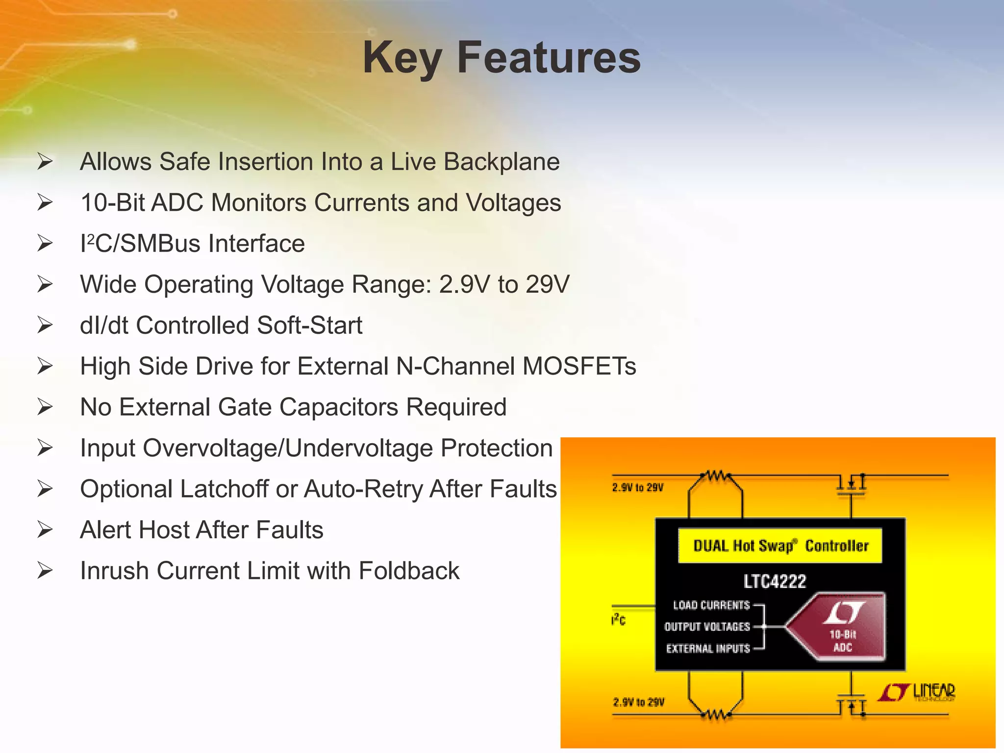 Key Features Allows Safe Insertion Into a Live Backplane 10-Bit ADC Monitors Currents and Voltages I 2 C/SMBus Interface Wide Operating Voltage Range: 2.9V to 29V dI/dt Controlled Soft-Start High Side Drive for External N-Channel MOSFETs No External Gate Capacitors Required Input Overvoltage/Undervoltage Protection Optional Latchoff or Auto-Retry After Faults Alert Host After Faults Inrush Current Limit with Foldback 
