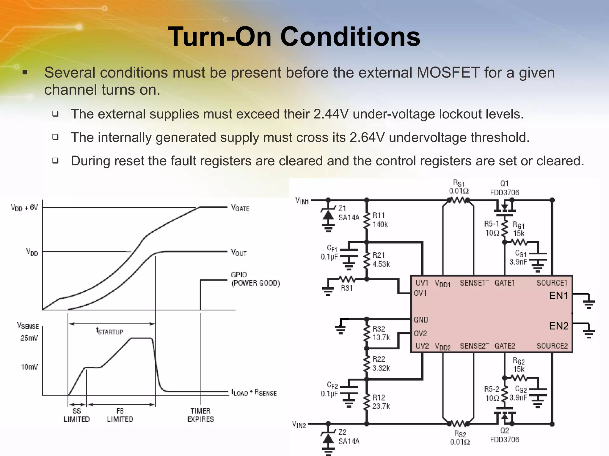 Turn-On Conditions Several conditions must be present before the external MOSFET for a given channel turns on. The external supplies must exceed their 2.44V under-voltage lockout levels. The internally generated supply must cross its 2.64V undervoltage threshold. During reset the fault registers are cleared and the control registers are set or cleared. EN1 EN2 