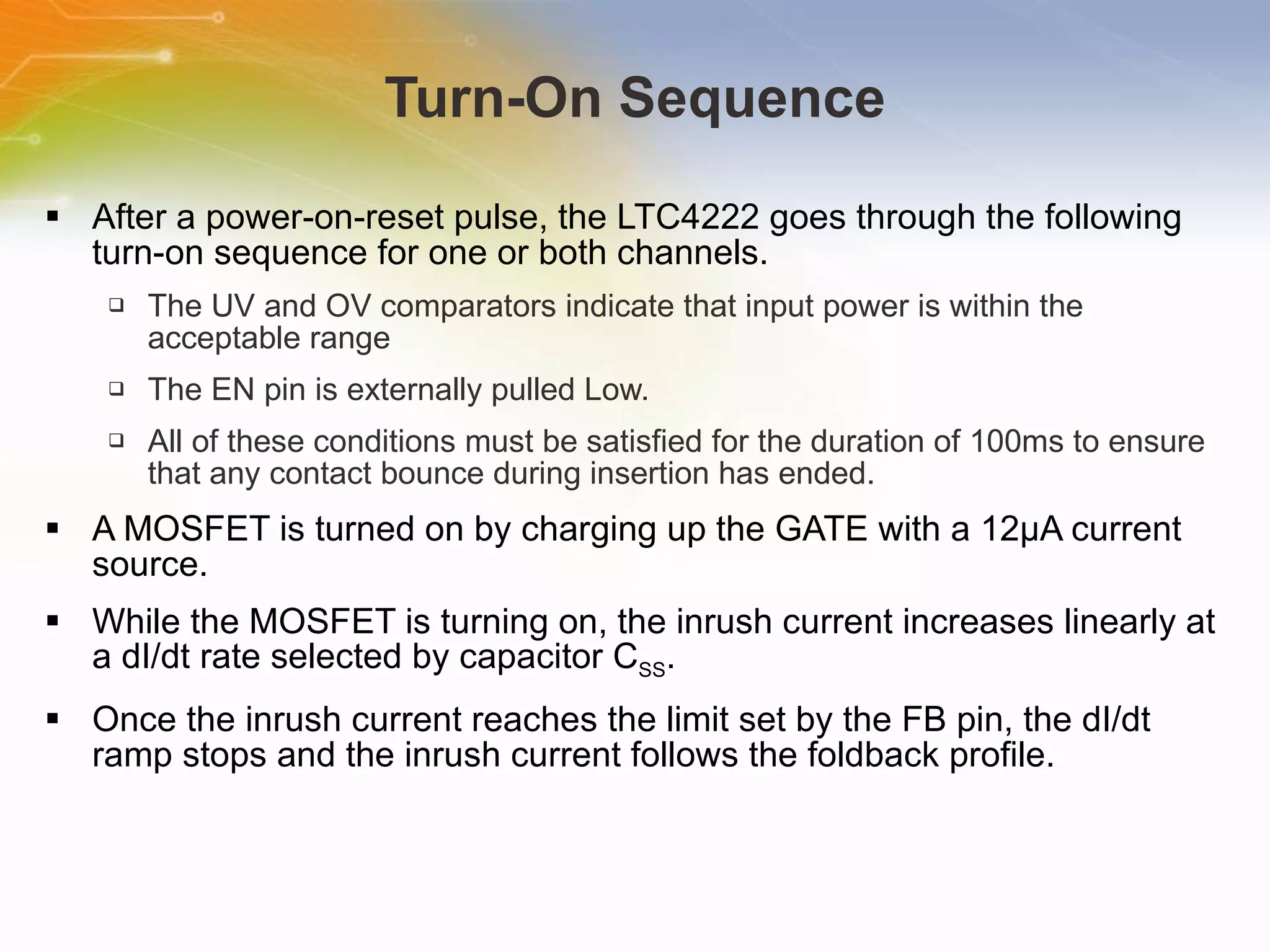 Turn-On Sequence After a power-on-reset pulse, the LTC4222 goes through the following turn-on sequence for one or both channels. The UV and OV comparators indicate that input power is within the acceptable range The EN pin is externally pulled Low. All of these conditions must be satisfied for the duration of 100ms to ensure that any contact bounce during insertion has ended. A MOSFET is turned on by charging up the GATE with a 12μA current source. While the MOSFET is turning on, the inrush current increases linearly at a dI/dt rate selected by capacitor C SS . Once the inrush current reaches the limit set by the FB pin, the dI/dt ramp stops and the inrush current follows the foldback profile. 