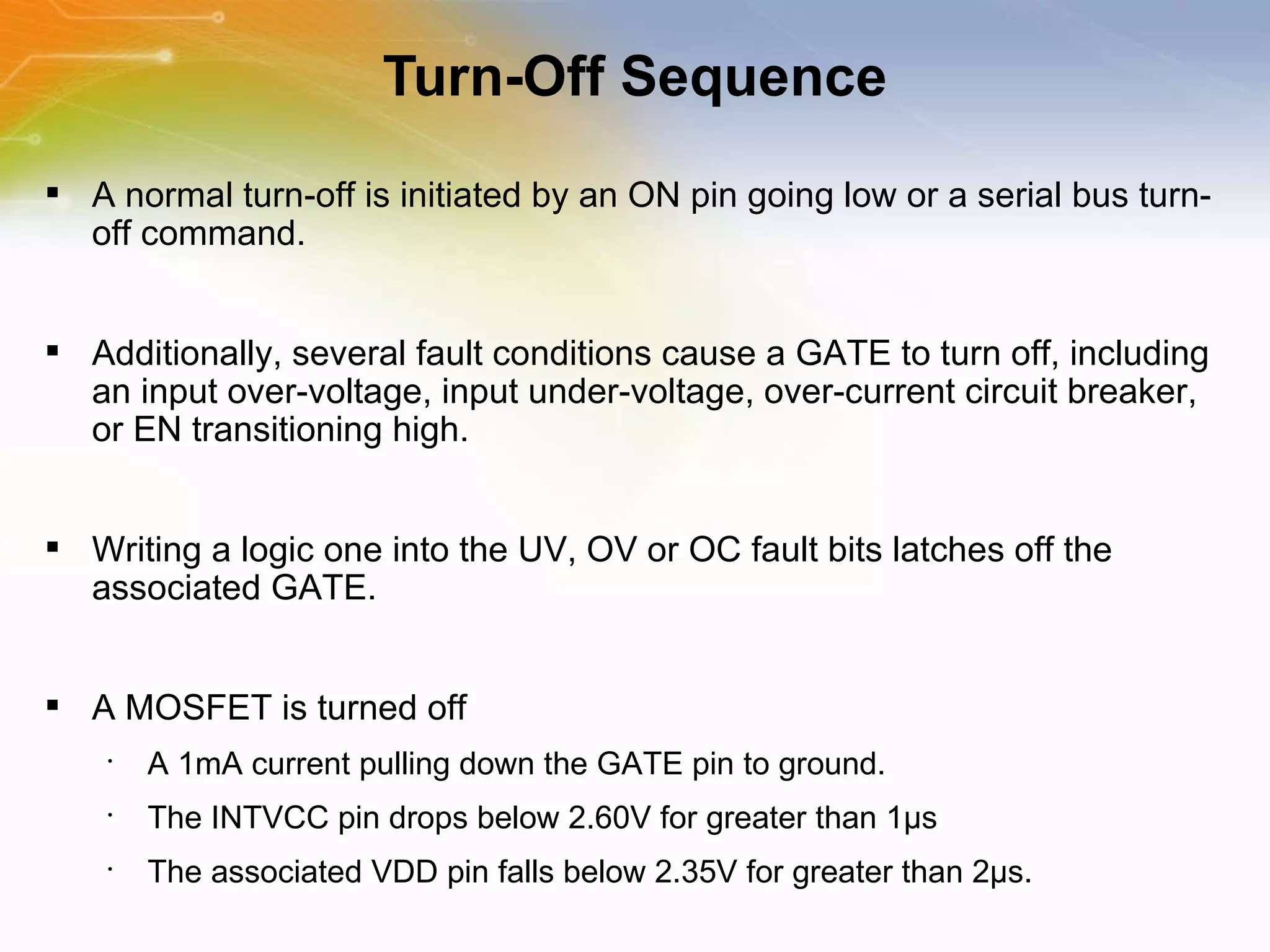 Turn-Off Sequence A normal turn-off is initiated by an ON pin going low or a serial bus turn-off command.  Additionally, several fault conditions cause a GATE to turn off, including an input over-voltage, input under-voltage, over-current circuit breaker, or EN transitioning high.  Writing a logic one into the UV, OV or OC fault bits latches off the associated GATE.  A MOSFET is turned off  A 1mA current pulling down the GATE pin to ground.  The INTVCC pin drops below 2.60V for greater than 1μs The associated VDD pin falls below 2.35V for greater than 2μs. 