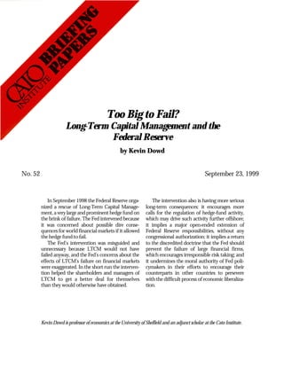 Too Big to Fail?
                      Long-Term Capital Management and the
                                Federal Reserve
                                                     by Kevin Dowd


No. 52                                                                                               September 23, 1999


             In September 1998 the Federal Reserve orga-               The intervention also is having more serious
         nized a rescue of Long-Term Capital Manage-               long-term consequences: it encourages more
         ment, a very large and prominent hedge fund on            calls for the regulation of hedge-fund activity,
         the brink of failure. The Fed intervened because          which may drive such activity further offshore;
         it was concerned about possible dire conse-               it implies a major open-ended extension of
         quences for world financial markets if it allowed         Federal Reserve responsibilities, without any
         the hedge fund to fail.                                   congressional authorization; it implies a return
             The Fed’s intervention was misguided and              to the discredited doctrine that the Fed should
         unnecessary because LTCM would not have                   prevent the failure of large financial firms,
         failed anyway, and the Fed’s concerns about the           which encourages irresponsible risk taking; and
         effects of LTCM’s failure on financial markets            it undermines the moral authority of Fed poli-
         were exaggerated. In the short run the interven-          cymakers in their efforts to encourage their
         tion helped the shareholders and managers of              counterparts in other countries to persevere
         LTCM to get a better deal for themselves                  with the difficult process of economic liberaliza-
         than they would otherwise have obtained.                  tion.




         Kevin Dowd is professor of economics at the University of Sheffield and an adjunct scholar at the Cato Institute.
 