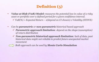 Definition (5)
• Value at Risk (VaR) Model: measures the potential loss in value of a risky
asset or portfolio over a defined period for a given confidence interval.
 VaR(%) = Expected Return – z(depend on CI chosen) x Volatility (STDVE)
• Can be parametric or non-parametric historical based approach
 Parametric approach limitation: depend on the shape (assumption)
of return distribution
 Non-parametric historical approach limitation: lack of data, past
historical data might not reliable to predict future unexpected market
movement
Both approach can be used by Monte Carlo Simulation
 