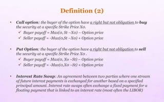 Definition (2)
• Call option: the buyer of the option have a right but not obligation to buy
the security at a specific Strike Price X0.
 Buyer payoff = Max(0, St –X0) – Option price
 Seller payoff = -Max(0,St –X0) + Option price
• Put Option: the buyer of the option have a right but not obligation to sell
the security at a specific Strike Price X0 .
 Buyer payoff = Max(0, Xo –St) – Option price
 Seller payoff = -Max(0,X0 –St) + Option price
• Interest Rate Swap: An agreement between two parties where one stream
of future interest payments is exchanged for another based on a specified
principal amount. Interest rate swaps often exchange a fixed payment for a
floating payment that is linked to an interest rate (most often the LIBOR)
 