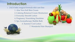 Introduction
o J & J’s baby magical formula skin care line:
1. Aloe Vera Soft Skin Cream
2. Calming Botanical Cream Moistu...
