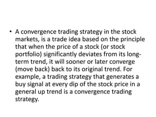 • A convergence trading strategy in the stock
markets, is a trade idea based on the principle
that when the price of a stock (or stock
portfolio) significantly deviates from its long-
term trend, it will sooner or later converge
(move back) back to its original trend. For
example, a trading strategy that generates a
buy signal at every dip of the stock price in a
general up trend is a convergence trading
strategy.
 