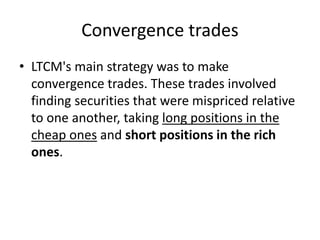 Convergence trades
• LTCM's main strategy was to make
convergence trades. These trades involved
finding securities that were mispriced relative
to one another, taking long positions in the
cheap ones and short positions in the rich
ones.
 