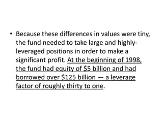 • Because these differences in values were tiny,
the fund needed to take large and highly-
leveraged positions in order to make a
significant profit. At the beginning of 1998,
the fund had equity of $5 billion and had
borrowed over $125 billion — a leverage
factor of roughly thirty to one.
 