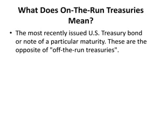 What Does On-The-Run Treasuries
Mean?
• The most recently issued U.S. Treasury bond
or note of a particular maturity. These are the
opposite of "off-the-run treasuries".
 