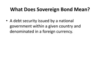 What Does Sovereign Bond Mean?
• A debt security issued by a national
government within a given country and
denominated in a foreign currency.
 