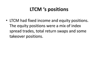 LTCM ‘s positions
• LTCM had fixed income and equity positions.
The equity positions were a mix of index
spread trades, total return swaps and some
takeover positions.
 