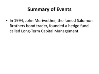 Summary of Events
• In 1994, John Meriwether, the famed Salomon
Brothers bond trader, founded a hedge fund
called Long-Term Capital Management.
 