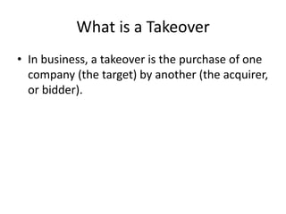 What is a Takeover
• In business, a takeover is the purchase of one
company (the target) by another (the acquirer,
or bidder).
 
