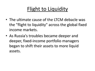 Flight to Liquidity
• The ultimate cause of the LTCM debacle was
the "flight to liquidity" across the global fixed
income markets.
• As Russia's troubles became deeper and
deeper, fixed-income portfolio managers
began to shift their assets to more liquid
assets.
 