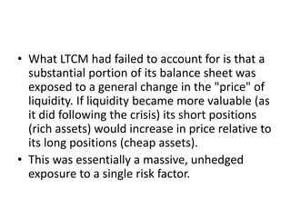 • What LTCM had failed to account for is that a
substantial portion of its balance sheet was
exposed to a general change in the "price" of
liquidity. If liquidity became more valuable (as
it did following the crisis) its short positions
(rich assets) would increase in price relative to
its long positions (cheap assets).
• This was essentially a massive, unhedged
exposure to a single risk factor.
 