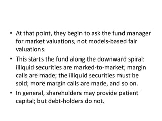 • At that point, they begin to ask the fund manager
for market valuations, not models-based fair
valuations.
• This starts the fund along the downward spiral:
illiquid securities are marked-to-market; margin
calls are made; the illiquid securities must be
sold; more margin calls are made, and so on.
• In general, shareholders may provide patient
capital; but debt-holders do not.
 