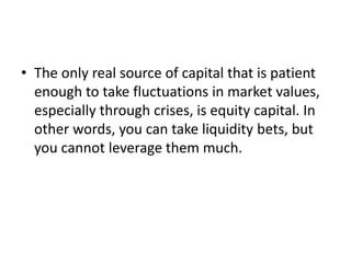 • The only real source of capital that is patient
enough to take fluctuations in market values,
especially through crises, is equity capital. In
other words, you can take liquidity bets, but
you cannot leverage them much.
 