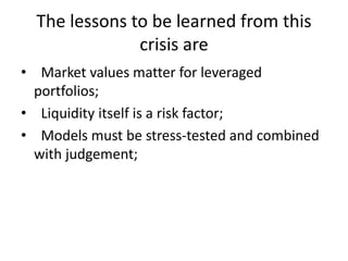 The lessons to be learned from this
crisis are
• Market values matter for leveraged
portfolios;
• Liquidity itself is a risk factor;
• Models must be stress-tested and combined
with judgement;
 