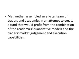 • Meriwether assembled an all-star team of
traders and academics in an attempt to create
a fund that would profit from the combination
of the academics' quantitative models and the
traders' market judgement and execution
capabilities.
 