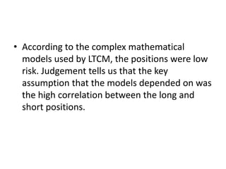 • According to the complex mathematical
models used by LTCM, the positions were low
risk. Judgement tells us that the key
assumption that the models depended on was
the high correlation between the long and
short positions.
 