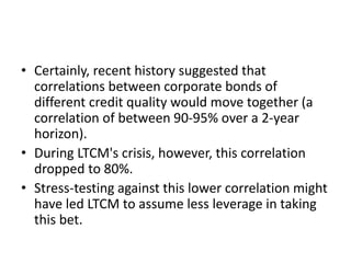 • Certainly, recent history suggested that
correlations between corporate bonds of
different credit quality would move together (a
correlation of between 90-95% over a 2-year
horizon).
• During LTCM's crisis, however, this correlation
dropped to 80%.
• Stress-testing against this lower correlation might
have led LTCM to assume less leverage in taking
this bet.
 