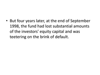 • But four years later, at the end of September
1998, the fund had lost substantial amounts
of the investors' equity capital and was
teetering on the brink of default.
 
