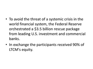 • To avoid the threat of a systemic crisis in the
world financial system, the Federal Reserve
orchestrated a $3.5 billion rescue package
from leading U.S. investment and commercial
banks.
• In exchange the participants received 90% of
LTCM's equity.
 