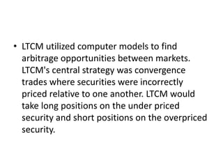 • LTCM utilized computer models to find
arbitrage opportunities between markets.
LTCM's central strategy was convergence
trades where securities were incorrectly
priced relative to one another. LTCM would
take long positions on the under priced
security and short positions on the overpriced
security.
 