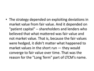 • The strategy depended on exploiting deviations in
market value from fair value. And it depended on
"patient capital" -- shareholders and lenders who
believed that what mattered was fair value and
not market value. That is, because the fair values
were hedged, it didn't matter what happened to
market values in the short run — they would
converge to fair value over time. That was the
reason for the "Long Term" part of LTCM's name.
 