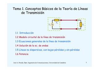 Tema 1. Conceptos Básicos de la Teoría de Líneas
de Transmisión
1.1 Introducción
1.2 Modelo circuital de la línea de transmisión
1.3 Ecuaciones generales de la línea de transmisión
1.4 Solución de la ec. de ondas
1.5 Líneas no dispersivas, con bajas pérdidas y sin pérdidas
1.6 Potencia
GZ
GV LZ
1José A. Pereda, Dpto. Ingeniería de Comunicaciones, Universidad de Cantabria
 