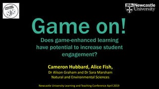 Does game-enhanced learning
have potential to increase student
engagement?
Game on!
Cameron Hubbard, Alice Fish,
Dr Alison Graham and Dr Sara Marsham
Natural and Environmental Sciences
Newcastle University Learning and Teaching Conference April 2019
 