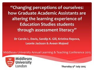 “Changing perceptions of ourselves:
how Graduate Academic Assistants are
altering the learning experience of
Education Studies students
through assessment literacy”
Dr Carole L. Davis, Sandip K. Gill, Kristina Repova,
Leonie Jackson & Aveen Majeed
Middlesex University Annual Learning & Teaching Conference 2015
Thursday 9th July 2015
 