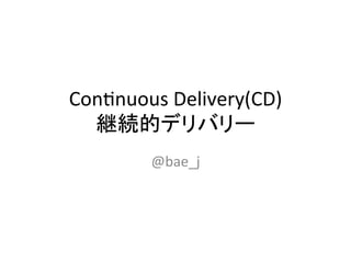 Con$nuous	
  Delivery(CD)	
  
継続的デリバリー	
  
@bae_j	
  
 
