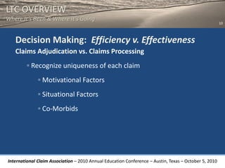 LTC OVERVIEW
Where It’s Been & Where It’s Going
                                                                                                       10



   Decision Making: Efficiency v. Effectiveness
   Claims Adjudication vs. Claims Processing
        ◦ Recognize uniqueness of each claim
              ◦ Motivational Factors
              ◦ Situational Factors
              ◦ Co-Morbids




International Claim Association – 2010 Annual Education Conference – Austin, Texas – October 5, 2010
 