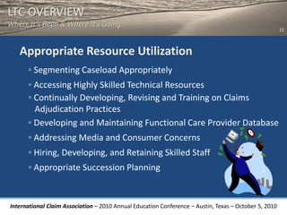 LTC OVERVIEW
Where It’s Been & Where It’s Going
                                                                                                       11



   Appropriate Resource Utilization
      ◦ Segmenting Caseload Appropriately
      ◦ Accessing Highly Skilled Technical Resources
      ◦ Continually Developing, Revising and Training on Claims
        Adjudication Practices
      ◦ Developing and Maintaining Functional Care Provider Database
      ◦ Addressing Media and Consumer Concerns
      ◦ Hiring, Developing, and Retaining Skilled Staff
      ◦ Appropriate Succession Planning


International Claim Association – 2010 Annual Education Conference – Austin, Texas – October 5, 2010
 