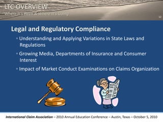 LTC OVERVIEW
Where It’s Been & Where It’s Going
                                                                                                       12



   Legal and Regulatory Compliance
      ◦ Understanding and Applying Variations in State Laws and
        Regulations
      ◦ Growing Media, Departments of Insurance and Consumer
        Interest
      ◦ Impact of Market Conduct Examinations on Claims Organization




International Claim Association – 2010 Annual Education Conference – Austin, Texas – October 5, 2010
 