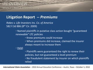 LTC OVERVIEW
Where It’s Been & Where It’s Going
                                                                                                       15




   Litigation Report -- Premiums
   Rakes v. Life Investors Ins. Co. of America
   582 F.3d 886 (8th Cir. 2009)
              ◦ Named plaintiffs in putative class action bought “guaranteed
              renewable” LTC policies
                      ◦ Knew premiums could increase
                      ◦ When premiums did increase, claimed the insurer
                      always meant to increase them
              ◦ Held:
                      ◦ Plaintiffs were guaranteed the right to renew their
                      policies, but not guaranteed a level premium
                      ◦ No fraudulent statement by insurer on which plaintiffs
                      relied
International Claim Association – 2010 Annual Education Conference – Austin, Texas – October 5, 2010
 