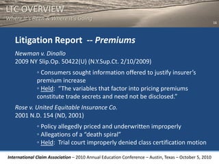 LTC OVERVIEW
Where It’s Been & Where It’s Going
                                                                                                       16




   Litigation Report -- Premiums
   Newman v. Dinallo
   2009 NY Slip.Op. 50422(U) (N.Y.Sup.Ct. 2/10/2009)
              ◦ Consumers sought information offered to justify insurer’s
              premium increase
              ◦ Held: “The variables that factor into pricing premiums
              constitute trade secrets and need not be disclosed.”
   Rose v. United Equitable Insurance Co.
   2001 N.D. 154 (ND, 2001)
              ◦ Policy allegedly priced and underwritten improperly
              ◦ Allegations of a “death spiral”
              ◦ Held: Trial court improperly denied class certification motion

International Claim Association – 2010 Annual Education Conference – Austin, Texas – October 5, 2010
 