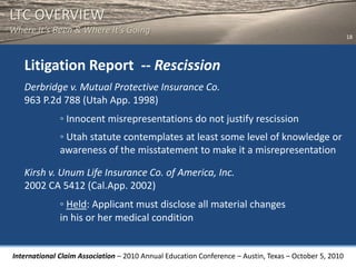 LTC OVERVIEW
Where It’s Been & Where It’s Going
                                                                                                       18




   Litigation Report -- Rescission
   Derbridge v. Mutual Protective Insurance Co.
   963 P.2d 788 (Utah App. 1998)
              ◦ Innocent misrepresentations do not justify rescission
              ◦ Utah statute contemplates at least some level of knowledge or
              awareness of the misstatement to make it a misrepresentation

   Kirsh v. Unum Life Insurance Co. of America, Inc.
   2002 CA 5412 (Cal.App. 2002)
              ◦ Held: Applicant must disclose all material changes
              in his or her medical condition


International Claim Association – 2010 Annual Education Conference – Austin, Texas – October 5, 2010
 