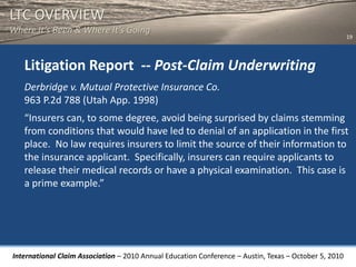 LTC OVERVIEW
Where It’s Been & Where It’s Going
                                                                                                       19




   Litigation Report -- Post-Claim Underwriting
   Derbridge v. Mutual Protective Insurance Co.
   963 P.2d 788 (Utah App. 1998)
   “Insurers can, to some degree, avoid being surprised by claims stemming
   from conditions that would have led to denial of an application in the first
   place. No law requires insurers to limit the source of their information to
   the insurance applicant. Specifically, insurers can require applicants to
   release their medical records or have a physical examination. This case is
   a prime example.”




International Claim Association – 2010 Annual Education Conference – Austin, Texas – October 5, 2010
 