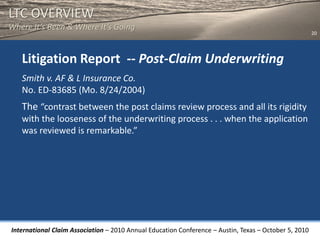 LTC OVERVIEW
Where It’s Been & Where It’s Going
                                                                                                       20




   Litigation Report -- Post-Claim Underwriting
   Smith v. AF & L Insurance Co.
   No. ED-83685 (Mo. 8/24/2004)
   The “contrast between the post claims review process and all its rigidity
   with the looseness of the underwriting process . . . when the application
   was reviewed is remarkable.”




International Claim Association – 2010 Annual Education Conference – Austin, Texas – October 5, 2010
 
