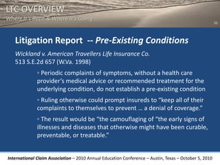 LTC OVERVIEW
Where It’s Been & Where It’s Going
                                                                                                       21




   Litigation Report -- Pre-Existing Conditions
   Wickland v. American Travellers Life Insurance Co.
   513 S.E.2d 657 (W.Va. 1998)
              ◦ Periodic complaints of symptoms, without a health care
              provider’s medical advice or recommended treatment for the
              underlying condition, do not establish a pre-existing condition
              ◦ Ruling otherwise could prompt insureds to “keep all of their
              complaints to themselves to prevent … a denial of coverage.”
              ◦ The result would be “the camouflaging of “the early signs of
              illnesses and diseases that otherwise might have been curable,
              preventable, or treatable.”


International Claim Association – 2010 Annual Education Conference – Austin, Texas – October 5, 2010
 