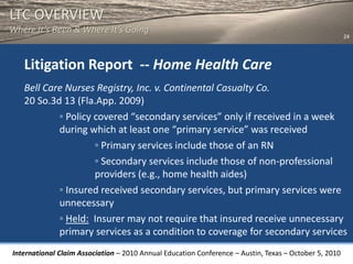 LTC OVERVIEW
Where It’s Been & Where It’s Going
                                                                                                       24




   Litigation Report -- Home Health Care
   Bell Care Nurses Registry, Inc. v. Continental Casualty Co.
   20 So.3d 13 (Fla.App. 2009)
           ◦ Policy covered “secondary services” only if received in a week
           during which at least one “primary service” was received
                    ◦ Primary services include those of an RN
                    ◦ Secondary services include those of non-professional
                    providers (e.g., home health aides)
           ◦ Insured received secondary services, but primary services were
           unnecessary
           ◦ Held: Insurer may not require that insured receive unnecessary
           primary services as a condition to coverage for secondary services
International Claim Association – 2010 Annual Education Conference – Austin, Texas – October 5, 2010
 