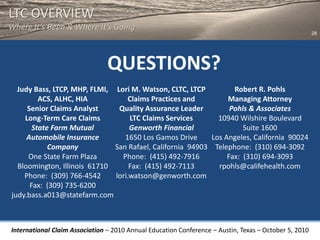 LTC OVERVIEW
Where It’s Been & Where It’s Going
                                                                                                       28




                                QUESTIONS?
  Judy Bass, LTCP, MHP, FLMI, Lori M. Watson, CLTC, LTCP          Robert R. Pohls
         ACS, ALHC, HIA            Claims Practices and         Managing Attorney
     Senior Claims Analyst     Quality Assurance Leader          Pohls & Associates
    Long-Term Care Claims          LTC Claims Services       10940 Wilshire Boulevard
       State Farm Mutual           Genworth Financial                Suite 1600
     Automobile Insurance        1650 Los Gamos Drive      Los Angeles, California 90024
            Company           San Rafael, California 94903 Telephone: (310) 694-3092
     One State Farm Plaza       Phone: (415) 492-7916           Fax: (310) 694-3093
  Bloomington, Illinois 61710      Fax: (415) 492-7113       rpohls@califehealth.com
    Phone: (309) 766-4542     lori.watson@genworth.com
      Fax: (309) 735-6200
judy.bass.a013@statefarm.com



International Claim Association – 2010 Annual Education Conference – Austin, Texas – October 5, 2010
 