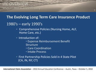 LTC OVERVIEW
Where It’s Been & Where It’s Going
                                                                                                       3



   The Evolving Long Term Care Insurance Product
   1980’s – early 1990’s
              ◦ Comprehensive Policies (Nursing Home, ALF,
                Home Care, etc.)
              ◦ Introduction of:
                     ◦ Expense Reimbursement Benefit
                     Structure
                     ◦ Care Coordination
                     ◦ Intake Process
              ◦ First Partnership Policies Sold in 4 State Pilot
                (CA, IN, NY, CT)

International Claim Association – 2010 Annual Education Conference – Austin, Texas – October 5, 2010
 