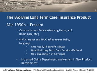 LTC OVERVIEW
Where It’s Been & Where It’s Going
                                                                                                       4



   The Evolving Long Term Care Insurance Product
   Mid 1990’s – Present
              ◦   Comprehensive Policies (Nursing Home, ALF,
                  Home Care, etc.)
              ◦ HIPAA Impact and NAIC Influence on Policy
                Language
                     ◦ Chronically Ill Benefit Trigger
                     ◦ Qualified Long Term Care Services Defined
                     ◦ Non-duplication of Coverage
              ◦    Increased Claims Department Involvement in New Product
                   Development

International Claim Association – 2010 Annual Education Conference – Austin, Texas – October 5, 2010
 
