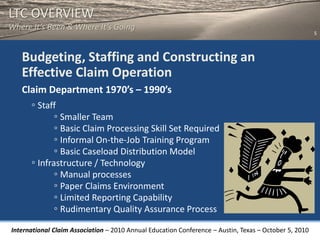 LTC OVERVIEW
Where It’s Been & Where It’s Going
                                                                                                       5



   Budgeting, Staffing and Constructing an
   Effective Claim Operation
   Claim Department 1970’s – 1990’s
     ◦ Staff
            ◦ Smaller Team
            ◦ Basic Claim Processing Skill Set Required
            ◦ Informal On-the-Job Training Program
            ◦ Basic Caseload Distribution Model
     ◦ Infrastructure / Technology
            ◦ Manual processes
            ◦ Paper Claims Environment
            ◦ Limited Reporting Capability
            ◦ Rudimentary Quality Assurance Process
International Claim Association – 2010 Annual Education Conference – Austin, Texas – October 5, 2010
 