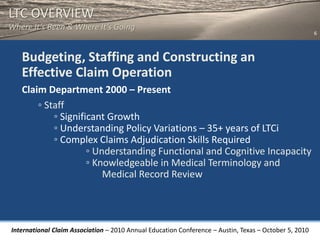 LTC OVERVIEW
Where It’s Been & Where It’s Going
                                                                                                       6



   Budgeting, Staffing and Constructing an
   Effective Claim Operation
   Claim Department 2000 – Present
       ◦ Staff
           ◦ Significant Growth
           ◦ Understanding Policy Variations – 35+ years of LTCi
           ◦ Complex Claims Adjudication Skills Required
                    ◦ Understanding Functional and Cognitive Incapacity
                    ◦ Knowledgeable in Medical Terminology and
                        Medical Record Review




International Claim Association – 2010 Annual Education Conference – Austin, Texas – October 5, 2010
 