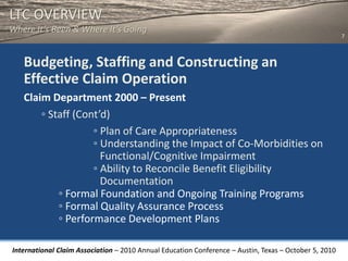 LTC OVERVIEW
Where It’s Been & Where It’s Going
                                                                                                       7



   Budgeting, Staffing and Constructing an
   Effective Claim Operation
   Claim Department 2000 – Present
       ◦ Staff (Cont’d)
                   ◦ Plan of Care Appropriateness
                   ◦ Understanding the Impact of Co-Morbidities on
                     Functional/Cognitive Impairment
                   ◦ Ability to Reconcile Benefit Eligibility
                     Documentation
           ◦ Formal Foundation and Ongoing Training Programs
           ◦ Formal Quality Assurance Process
           ◦ Performance Development Plans

International Claim Association – 2010 Annual Education Conference – Austin, Texas – October 5, 2010
 