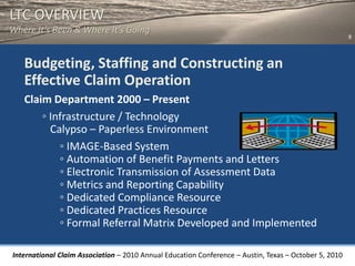 LTC OVERVIEW
Where It’s Been & Where It’s Going
                                                                                                       8



   Budgeting, Staffing and Constructing an
   Effective Claim Operation
   Claim Department 2000 – Present
       ◦ Infrastructure / Technology
         Calypso – Paperless Environment
           ◦ IMAGE-Based System
           ◦ Automation of Benefit Payments and Letters
           ◦ Electronic Transmission of Assessment Data
           ◦ Metrics and Reporting Capability
           ◦ Dedicated Compliance Resource
           ◦ Dedicated Practices Resource
           ◦ Formal Referral Matrix Developed and Implemented

International Claim Association – 2010 Annual Education Conference – Austin, Texas – October 5, 2010
 